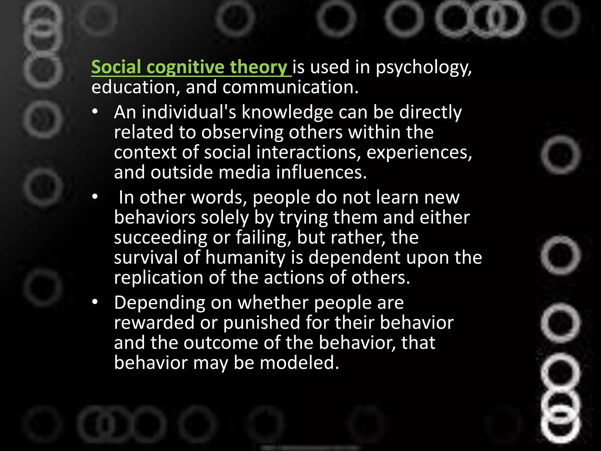 Social cognitive theory is used in psychology,
education, and communication.
• An individual's knowledge can be directly
related to observing others within the
context of social interactions, experiences,
and outside media influences.
• In other words, people do not learn new
behaviors solely by trying them and either
succeeding or failing, but rather, the
survival of humanity is dependent upon the
replication of the actions of others.
• Depending on whether people are
rewarded or punished for their behavior
and the outcome of the behavior, that
behavior may be modeled.
 