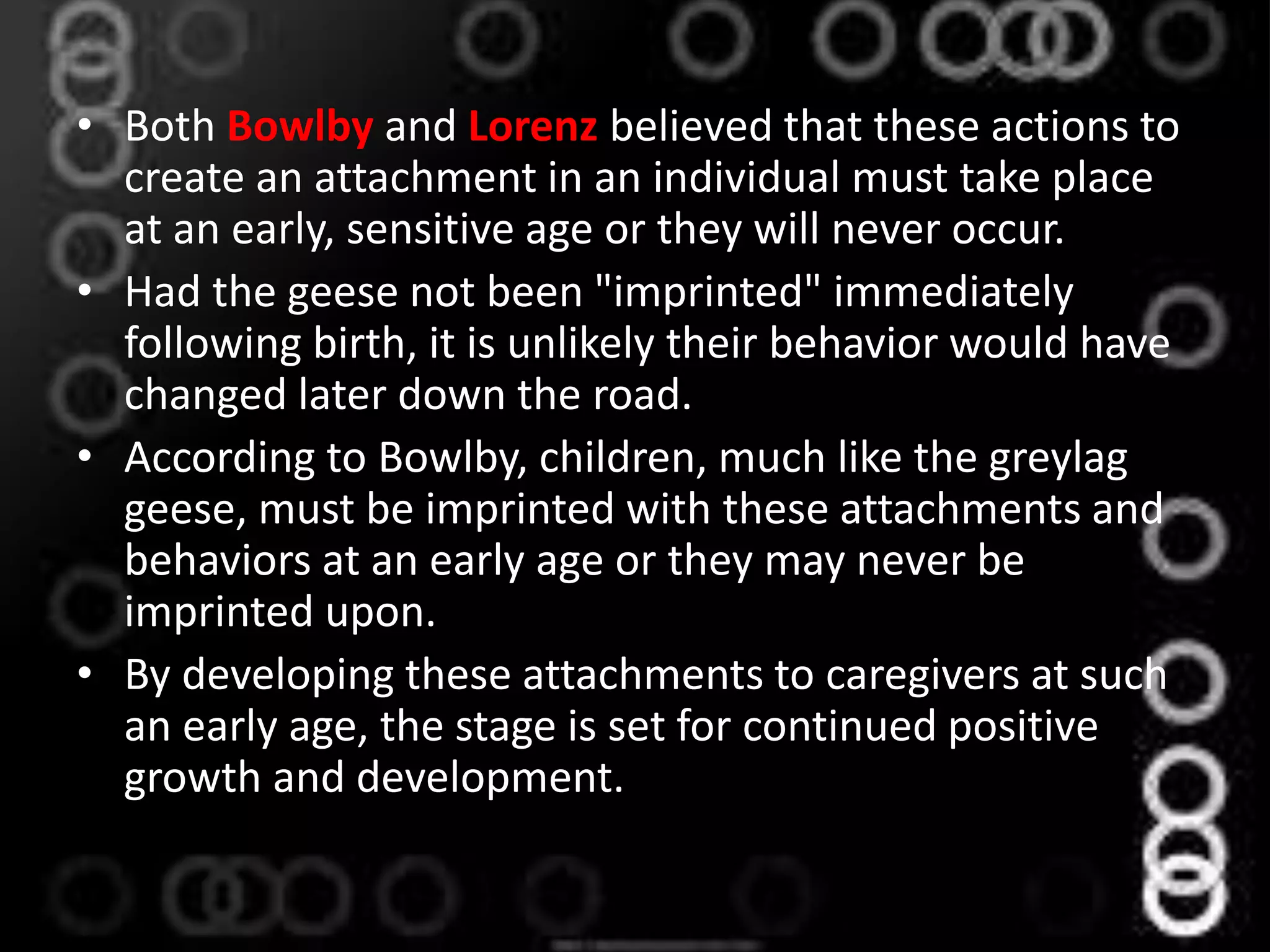 • Both Bowlby and Lorenz believed that these actions to
create an attachment in an individual must take place
at an early, sensitive age or they will never occur.
• Had the geese not been "imprinted" immediately
following birth, it is unlikely their behavior would have
changed later down the road.
• According to Bowlby, children, much like the greylag
geese, must be imprinted with these attachments and
behaviors at an early age or they may never be
imprinted upon.
• By developing these attachments to caregivers at such
an early age, the stage is set for continued positive
growth and development.
 