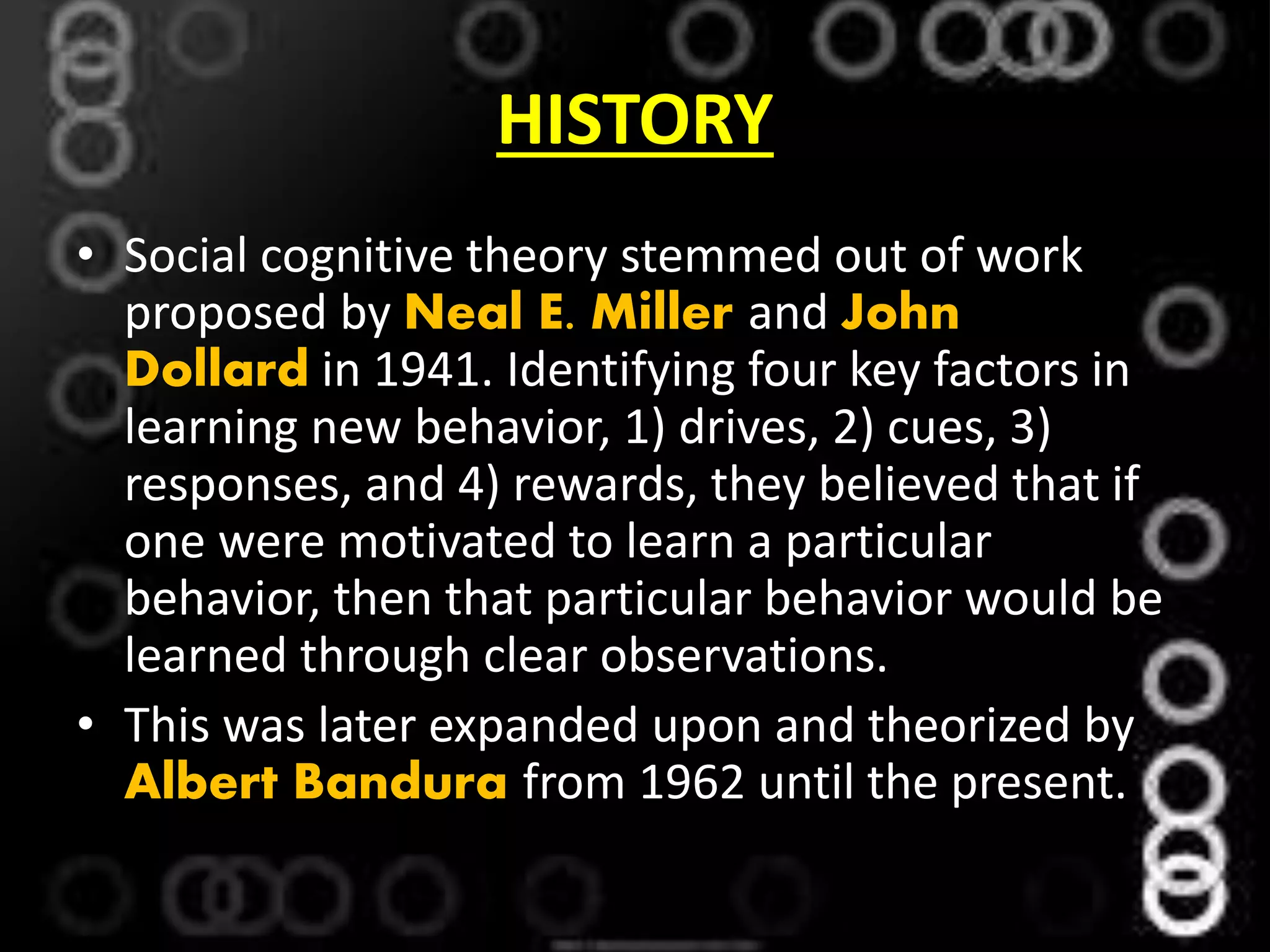 HISTORY
• Social cognitive theory stemmed out of work
proposed by Neal E. Miller and John
Dollard in 1941. Identifying four key factors in
learning new behavior, 1) drives, 2) cues, 3)
responses, and 4) rewards, they believed that if
one were motivated to learn a particular
behavior, then that particular behavior would be
learned through clear observations.
• This was later expanded upon and theorized by
Albert Bandura from 1962 until the present.
 