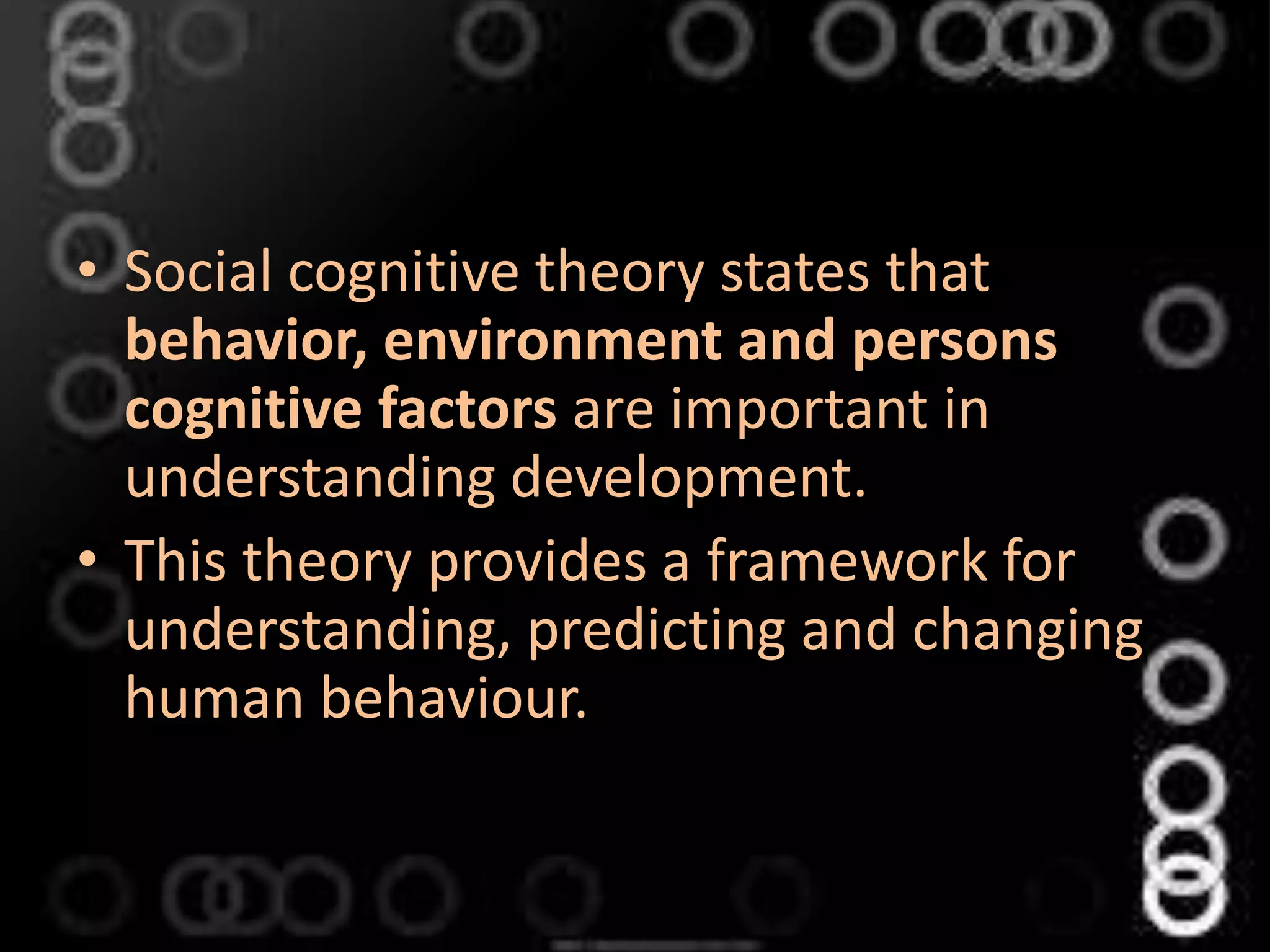 • Social cognitive theory states that
behavior, environment and persons
cognitive factors are important in
understanding development.
• This theory provides a framework for
understanding, predicting and changing
human behaviour.
 