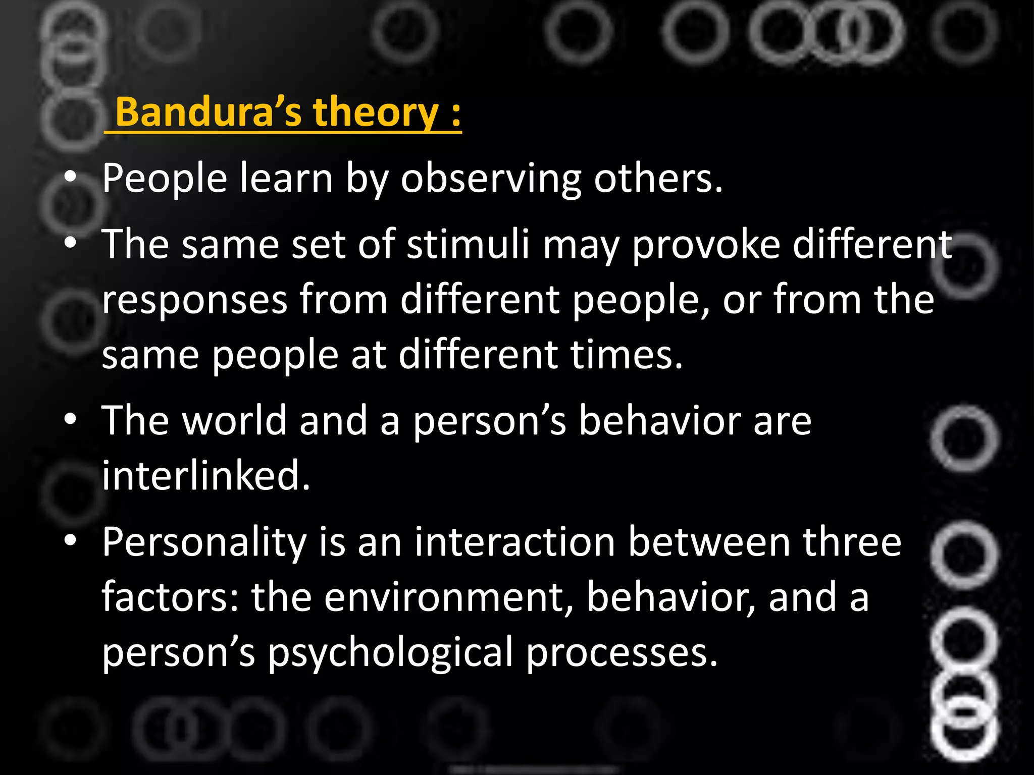 Bandura’s theory :
• People learn by observing others.
• The same set of stimuli may provoke different
responses from different people, or from the
same people at different times.
• The world and a person’s behavior are
interlinked.
• Personality is an interaction between three
factors: the environment, behavior, and a
person’s psychological processes.
 