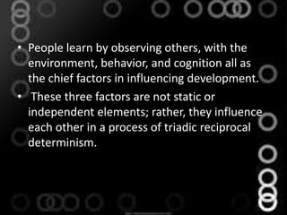 • People learn by observing others, with the
environment, behavior, and cognition all as
the chief factors in influencing development.
• These three factors are not static or
independent elements; rather, they influence
each other in a process of triadic reciprocal
determinism.
 