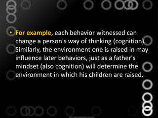 • For example, each behavior witnessed can
change a person's way of thinking (cognition).
Similarly, the environment one is raised in may
influence later behaviors, just as a father's
mindset (also cognition) will determine the
environment in which his children are raised.
 