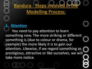 Bandura - Steps involved in the
Modelling Process:
1. Attention
You need to pay attention to learn
something new. The more striking or different
something is (due to colour or drama, for
example) the more likely it is to gain our
attention. Likewise, if we regard something as
prestigious, attractive or like ourselves, we will
take more notice.
 