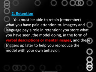 2. Retention
You must be able to retain (remember)
what you have paid attention to. Imagery and
language pay a role in retention: you store what
you have seen ,the model doing, in the form of
verbal descriptions or mental images, and these
triggers up later to help you reproduce the
model with your own behavior.
 