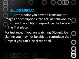 3. Reproduction
At this point you have to translate the
images or descriptions into actual behavior. You
must have the ability to reproduce the behavior
in the first place.
For instance, if you are watching Olympic ice
skating you may not be able to reproduce their
jumps if you can’t ice skate at all.
 
