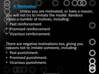 4. Motivation
Unless you are motivated, or have a reason,
you will not try to imitate the model. Bandura
states a number of motives, including:
• Past reinforcement
• Promised reinforcement
• Vicarious reinforcement.
There are negative motivations too, giving you
reasons not to imitate someone, including:
• Past punishment.
• Promised punishment.
• Vicarious punishment.
 