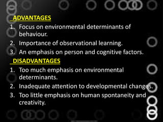 ADVANTAGES
1. Focus on environmental determinants of
behaviour.
2. Importance of observational learning.
3. An emphasis on person and cognitive factors.
DISADVANTAGES
1. Too much emphasis on environmental
determinants.
2. Inadequate attention to developmental changes.
3. Too little emphasis on human spontaneity and
creativity.
 