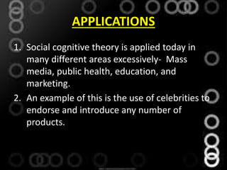 APPLICATIONS
1. Social cognitive theory is applied today in
many different areas excessively- Mass
media, public health, education, and
marketing.
2. An example of this is the use of celebrities to
endorse and introduce any number of
products.
 