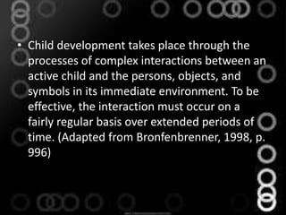 • Child development takes place through the
processes of complex interactions between an
active child and the persons, objects, and
symbols in its immediate environment. To be
effective, the interaction must occur on a
fairly regular basis over extended periods of
time. (Adapted from Bronfenbrenner, 1998, p.
996)
 