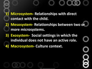 1) Microsystem- Relationships with direct
contact with the child.
2) Mesosystem- Relationships between two or
more microsystems.
3) Exosystem- Social settings in which the
individual does not have an active role.
4) Macrosystem- Culture context.
 