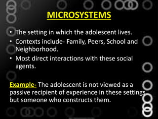 MICROSYSTEMS
• The setting in which the adolescent lives.
• Contexts include- Family, Peers, School and
Neighborhood.
• Most direct interactions with these social
agents.
Example- The adolescent is not viewed as a
passive recipient of experience in these settings
but someone who constructs them.
 