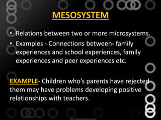 MESOSYSTEM
• Relations between two or more microsystems.
• Examples - Connections between- family
experiences and school experiences, family
experiences and peer experiences etc.
EXAMPLE- Children who’s parents have rejected
them may have problems developing positive
relationships with teachers.
 