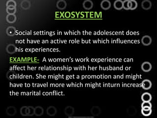 EXOSYSTEM
• Social settings in which the adolescent does
not have an active role but which influences
his experiences.
EXAMPLE- A women’s work experience can
affect her relationship with her husband or
children. She might get a promotion and might
have to travel more which might inturn increase
the marital conflict.
 