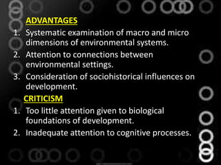 ADVANTAGES
1. Systematic examination of macro and micro
dimensions of environmental systems.
2. Attention to connections between
environmental settings.
3. Consideration of sociohistorical influences on
development.
CRITICISM
1. Too little attention given to biological
foundations of development.
2. Inadequate attention to cognitive processes.
 