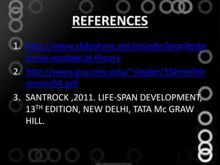 REFERENCES
1. http://www.slideshare.net/aislado/bronfenbr
enner-ecological-theory
2. http://www.psy.cmu.edu/~siegler/35bronfeb
renner94.pdf
3. SANTROCK ,2011. LIFE-SPAN DEVELOPMENT,
13TH EDITION, NEW DELHI, TATA Mc GRAW
HILL.
 