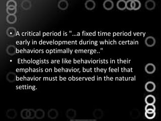 • A critical period is "…a fixed time period very
early in development during which certain
behaviors optimally emerge.."
• Ethologists are like behaviorists in their
emphasis on behavior, but they feel that
behavior must be observed in the natural
setting.
 