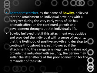 • Another researcher, by the name of Bowlby, believed
that the attachment an individual develops with a
caregiver during the very early years of life has
dramatic affect on the continued growth and
development throughout that individual's life.
• Bowlby believed that if this attachment was positive
and provided the individual with a sense of security,
that the likelihood of positive growth and develop to
continue throughout is great. However, if the
attachment to the caregiver is negative and does not
provide the individual with security, the person may
suffer the after affects of this poor connection for the
remainder of their life.
 