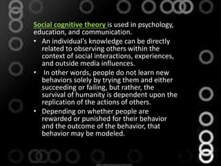 Social cognitive theory is used in psychology,
education, and communication.
• An individual's knowledge can be directly
related to observing others within the
context of social interactions, experiences,
and outside media influences.
• In other words, people do not learn new
behaviors solely by trying them and either
succeeding or failing, but rather, the
survival of humanity is dependent upon the
replication of the actions of others.
• Depending on whether people are
rewarded or punished for their behavior
and the outcome of the behavior, that
behavior may be modeled.
 