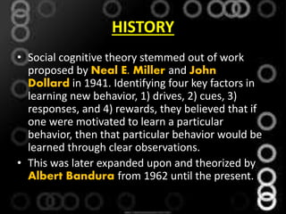 HISTORY
• Social cognitive theory stemmed out of work
proposed by Neal E. Miller and John
Dollard in 1941. Identifying four key factors in
learning new behavior, 1) drives, 2) cues, 3)
responses, and 4) rewards, they believed that if
one were motivated to learn a particular
behavior, then that particular behavior would be
learned through clear observations.
• This was later expanded upon and theorized by
Albert Bandura from 1962 until the present.
 