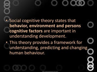 • Social cognitive theory states that
behavior, environment and persons
cognitive factors are important in
understanding development.
• This theory provides a framework for
understanding, predicting and changing
human behaviour.
 