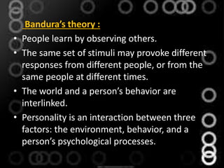 Bandura’s theory :
• People learn by observing others.
• The same set of stimuli may provoke different
responses from different people, or from the
same people at different times.
• The world and a person’s behavior are
interlinked.
• Personality is an interaction between three
factors: the environment, behavior, and a
person’s psychological processes.
 