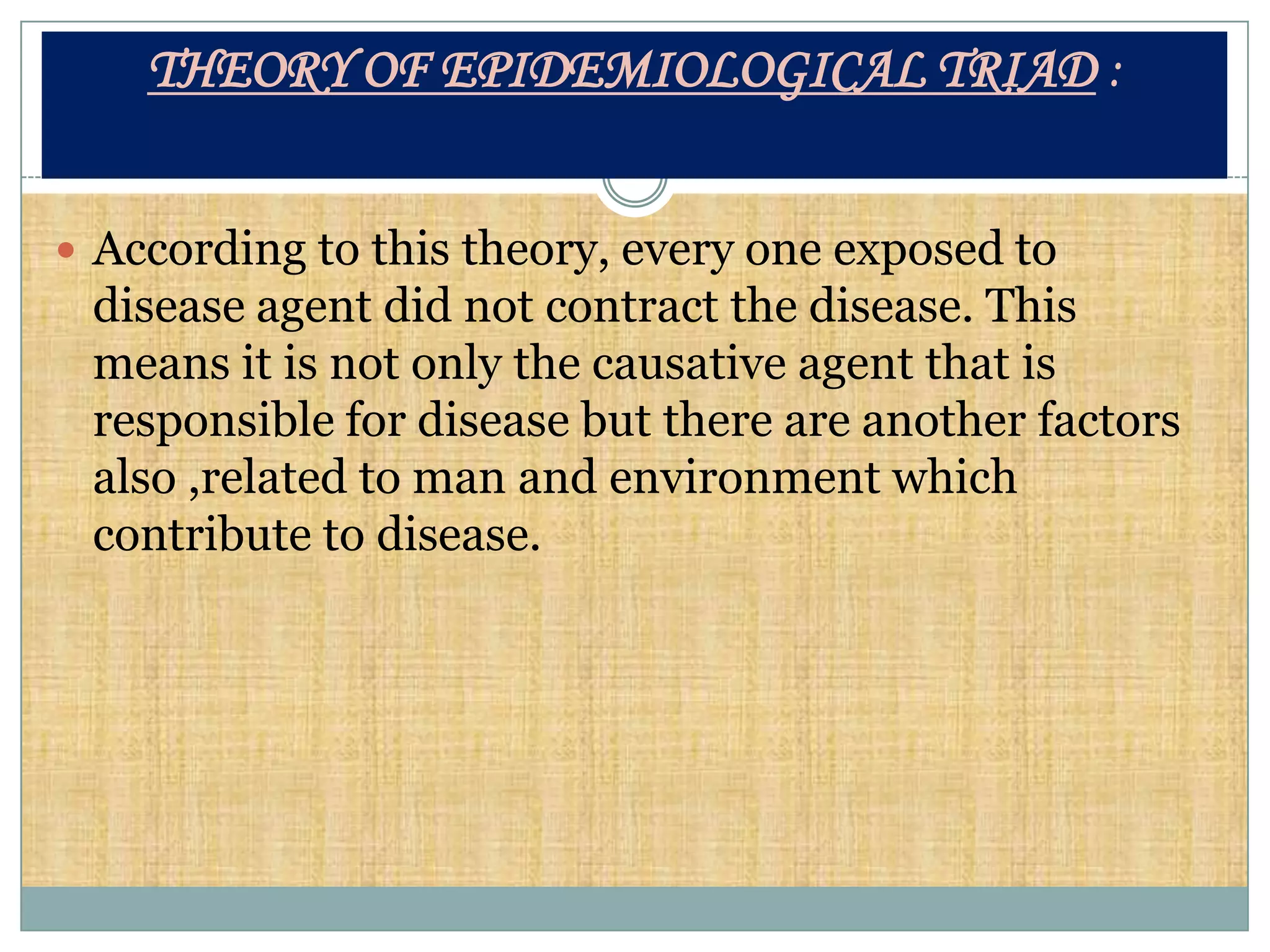 THEORY OF EPIDEMIOLOGICAL TRIAD :


 According to this theory, every one exposed to
 disease agent did not contract the disease. This
 means it is not only the causative agent that is
 responsible for disease but there are another factors
 also ,related to man and environment which
 contribute to disease.
 