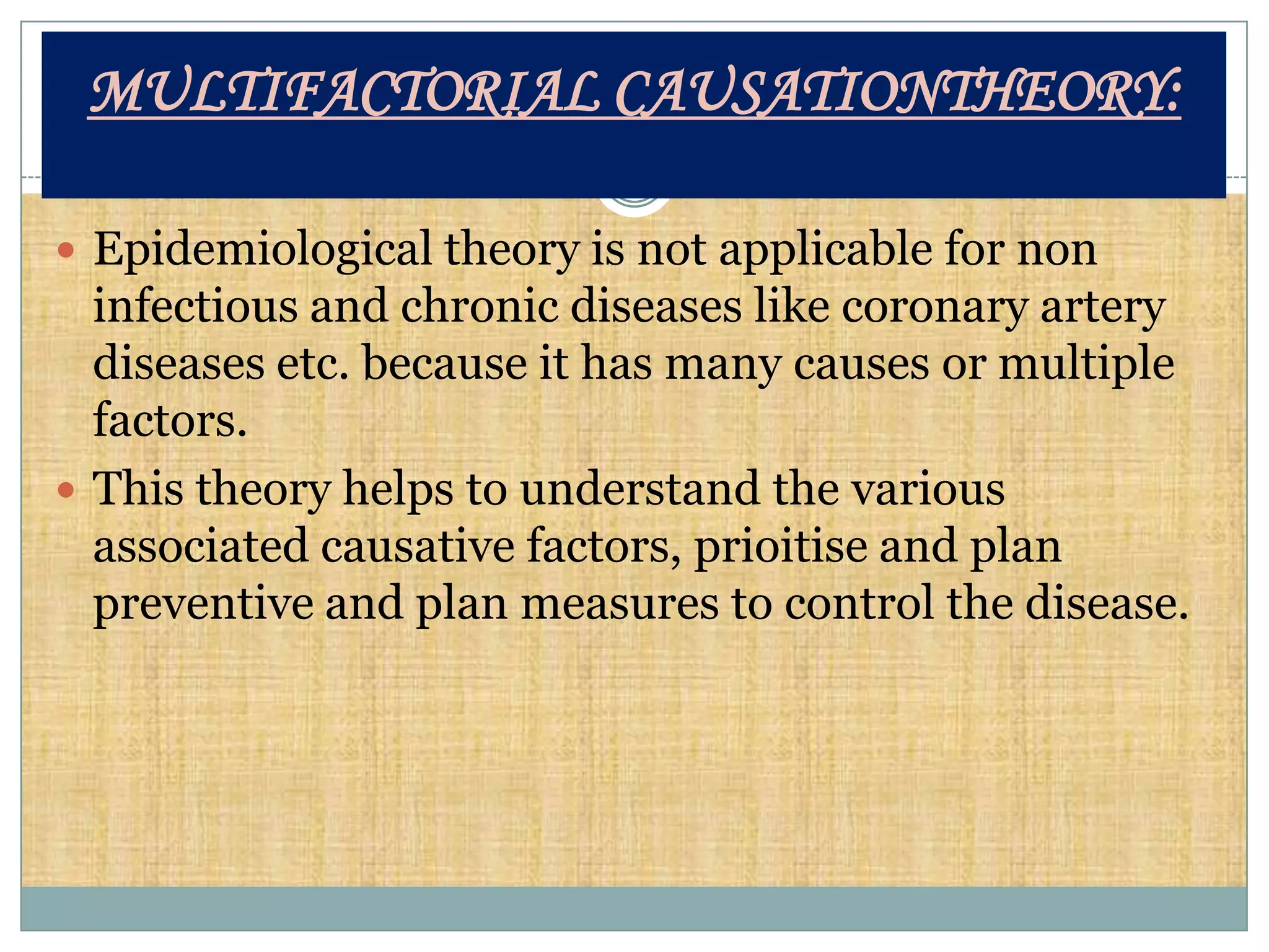 MULTIFACTORIAL CAUSATIONTHEORY:

 Epidemiological theory is not applicable for non
  infectious and chronic diseases like coronary artery
  diseases etc. because it has many causes or multiple
  factors.
 This theory helps to understand the various
  associated causative factors, prioitise and plan
  preventive and plan measures to control the disease.
 