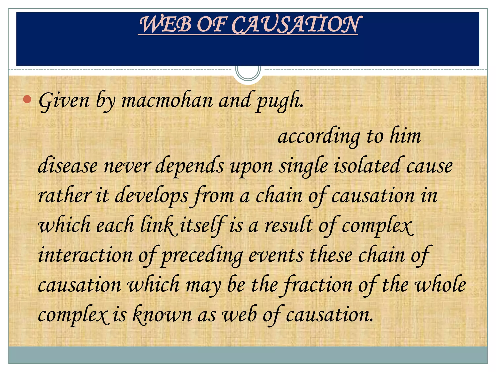 WEB OF CAUSATION


 Given by macmohan and pugh.
                               according to him
 disease never depends upon single isolated cause
 rather it develops from a chain of causation in
 which each link itself is a result of complex
 interaction of preceding events these chain of
 causation which may be the fraction of the whole
 complex is known as web of causation.
 
