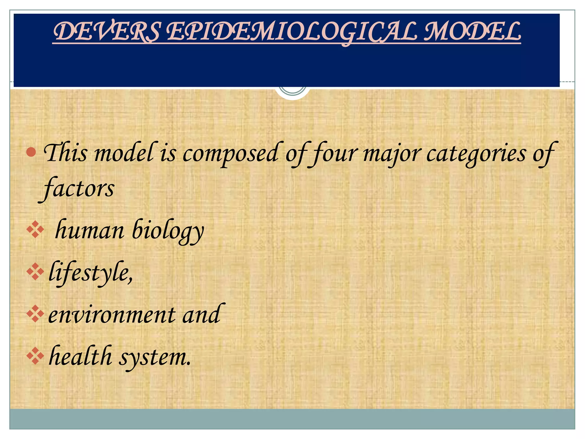 DEVERS EPIDEMIOLOGICAL MODEL



 This model is composed of four major categories of
 factors
 human biology
lifestyle,
environment and
health system.
 
