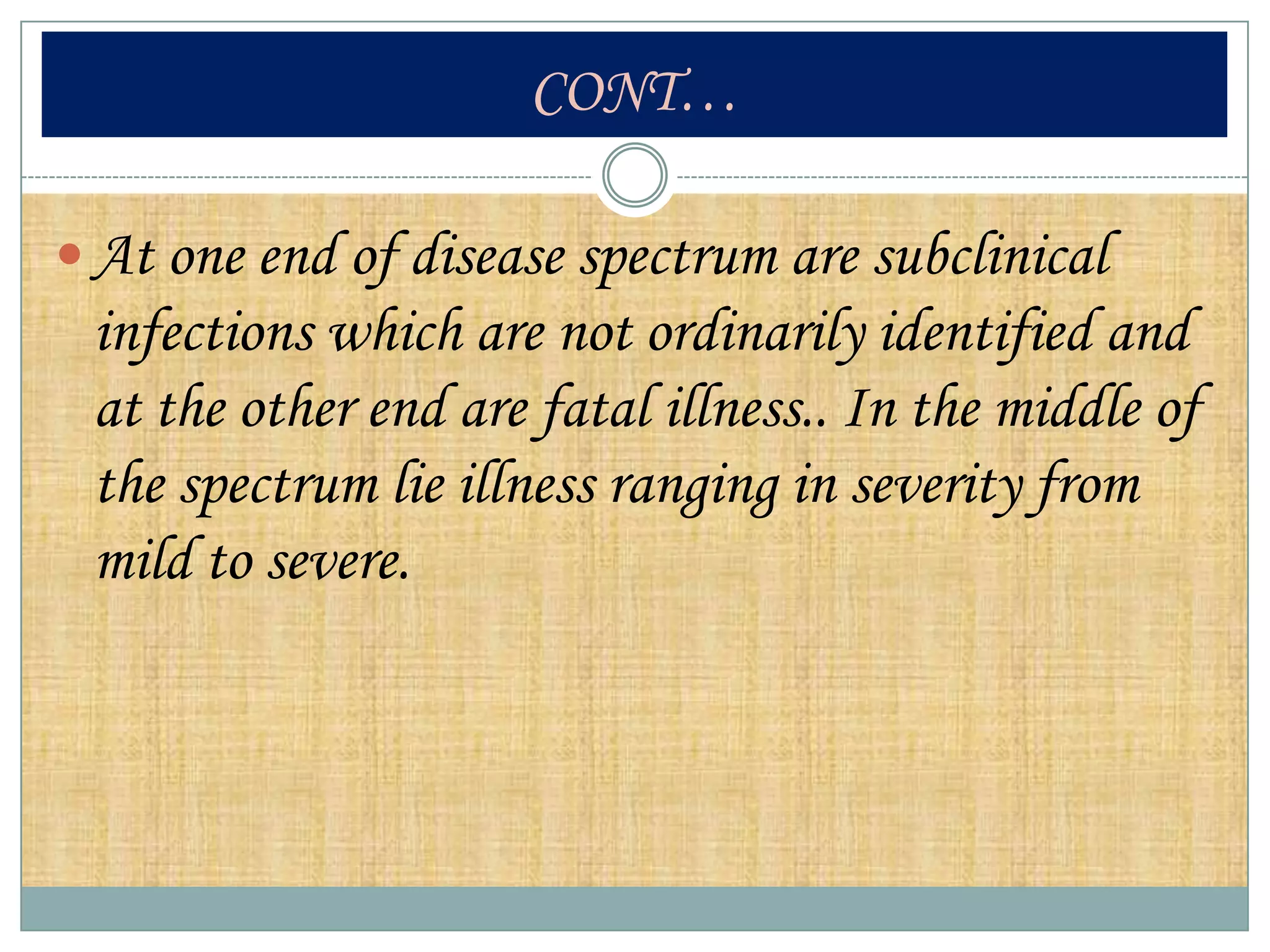 CONT…

 At one end of disease spectrum are subclinical
 infections which are not ordinarily identified and
 at the other end are fatal illness.. In the middle of
 the spectrum lie illness ranging in severity from
 mild to severe.
 