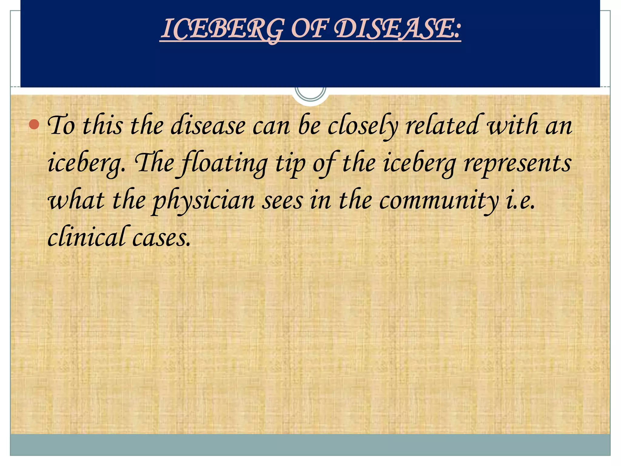 ICEBERG OF DISEASE:


 To this the disease can be closely related with an
 iceberg. The floating tip of the iceberg represents
 what the physician sees in the community i.e.
 clinical cases.
 