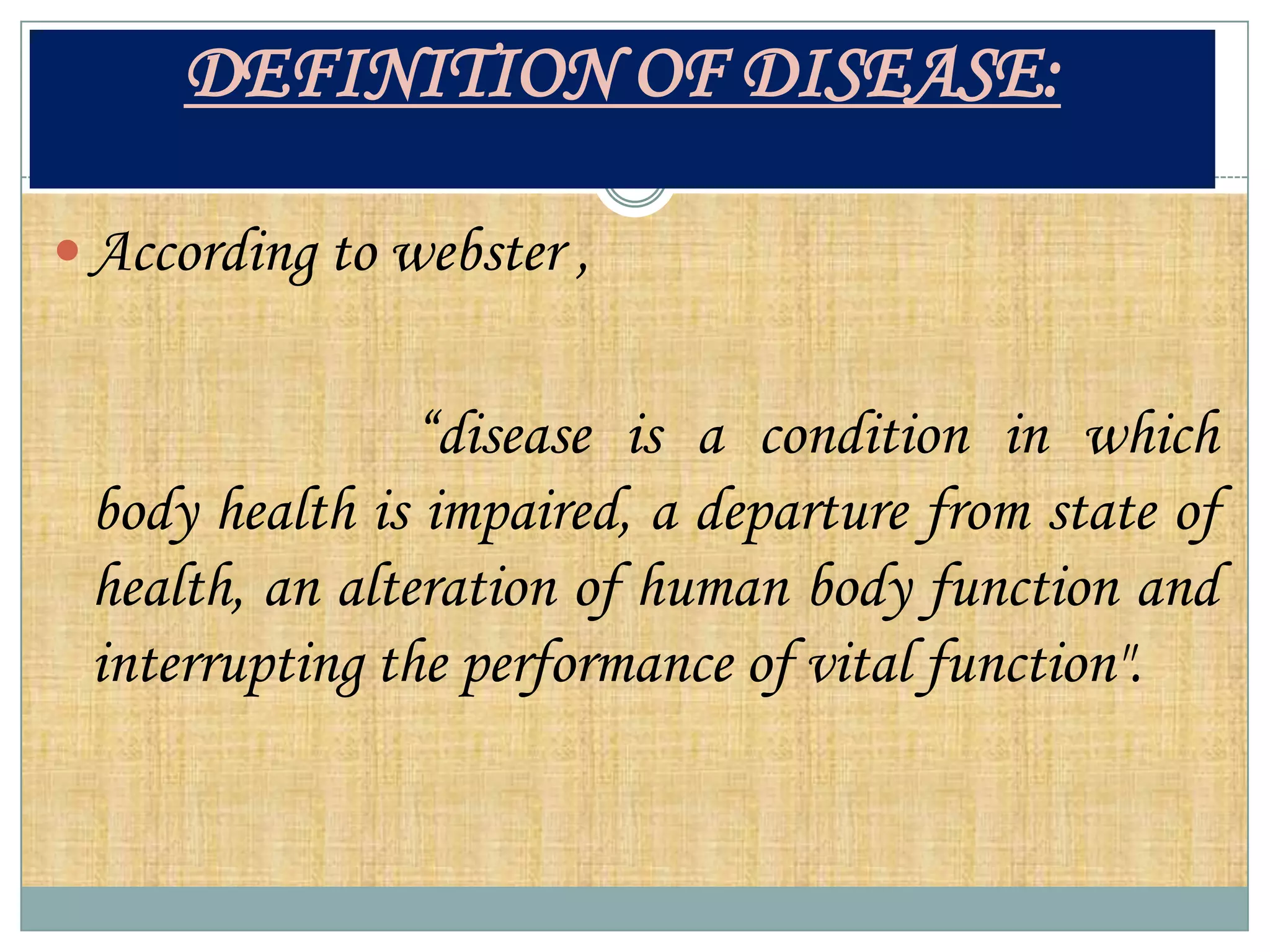 DEFINITION OF DISEASE:

 According to webster ,


                “disease is a condition in which
 body health is impaired, a departure from state of
 health, an alteration of human body function and
 interrupting the performance of vital function".
 