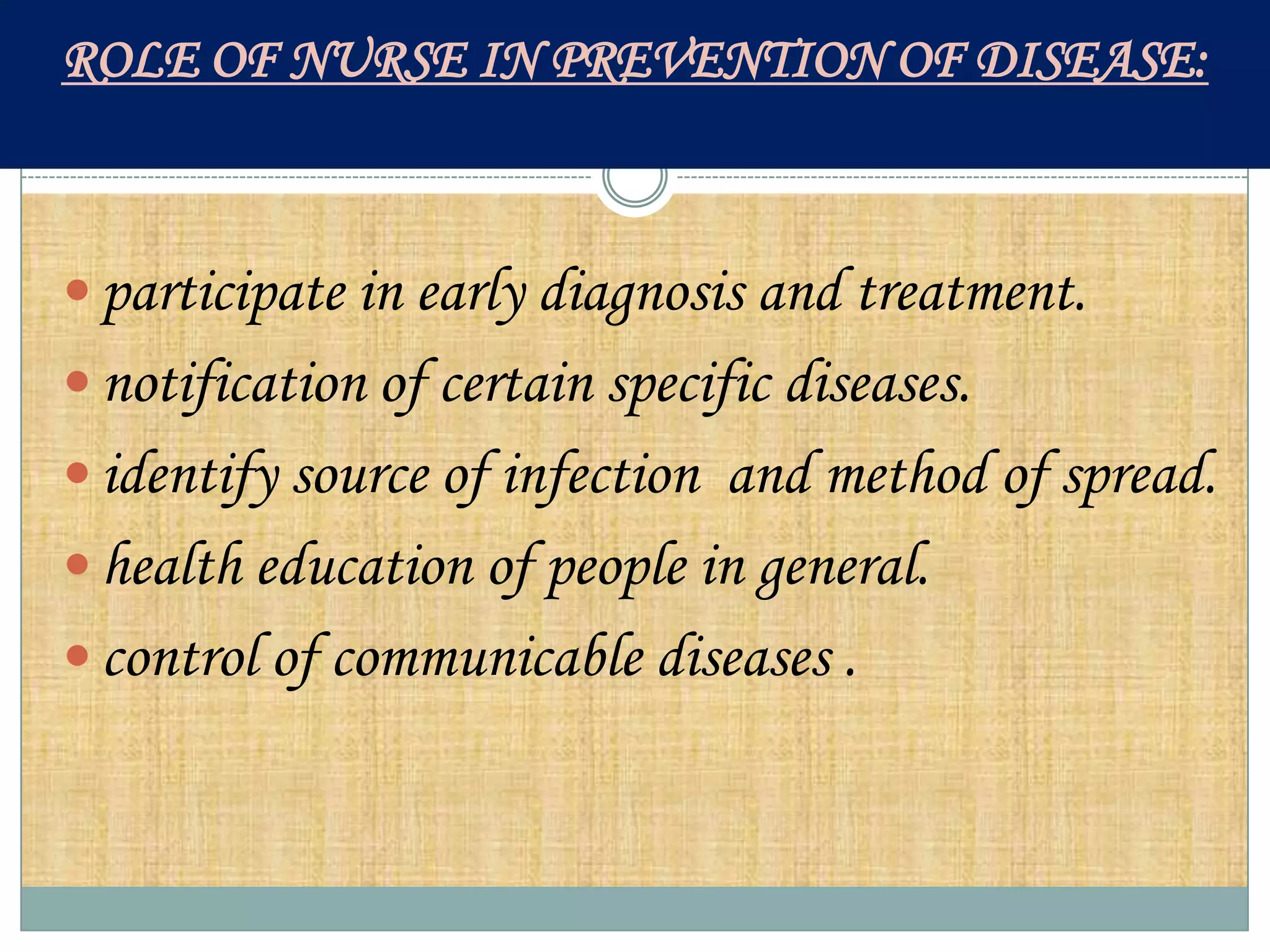 ROLE OF NURSE IN PREVENTION OF DISEASE:



 participate in early diagnosis and treatment.
 notification of certain specific diseases.
 identify source of infection and method of spread.
 health education of people in general.
 control of communicable diseases .
 