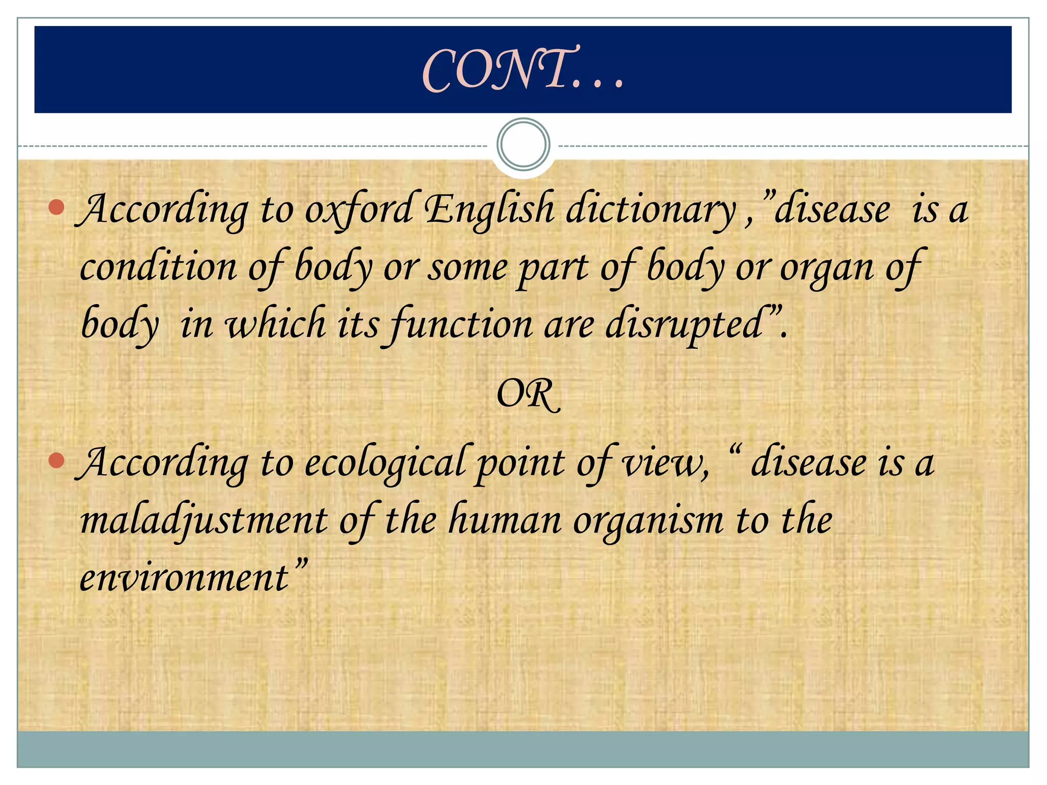 CONT…

 According to oxford English dictionary ,”disease is a
  condition of body or some part of body or organ of
  body in which its function are disrupted”.
                           OR
 According to ecological point of view, “ disease is a
  maladjustment of the human organism to the
  environment”
 