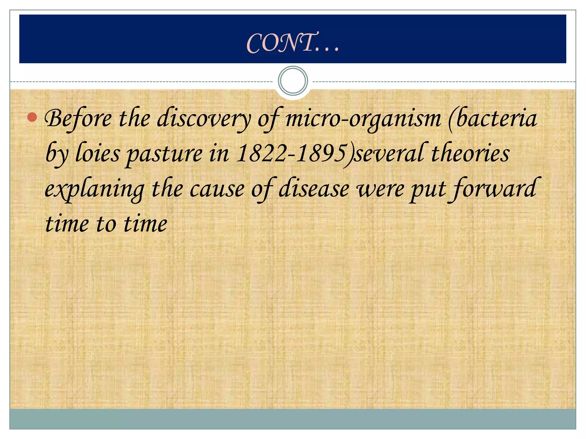 CONT…

 Before the discovery of micro-organism (bacteria
 by loies pasture in 1822-1895)several theories
 explaning the cause of disease were put forward
 time to time
 