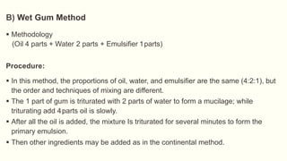  Methodology
(Oil 4 parts + Water 2 parts + Emulsifier 1parts)
Procedure:
 In this method, the proportions of oil, water, and emulsifier are the same (4:2:1), but
the order and techniques of mixing are different.
 The 1 part of gum is triturated with 2 parts of water to form a mucilage; while
triturating add 4parts oil is slowly.
 After all the oil is added, the mixture Is triturated for several minutes to form the
primary emulsion.
 Then other ingredients may be added as in the continental method.
B) Wet Gum Method
 