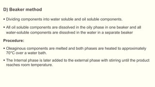  Dividing components into water soluble and oil soluble components.
 All oil soluble components are dissolved in the oily phase in one beaker and all
water-soluble components are dissolved in the water in a separate beaker
Procedure:
 Oleaginous components are melted and both phases are heated to approximately
70*C over a water bath.
 The Internal phase is later added to the external phase with stirring until the product
reaches room temperature.
D) Beaker method
 