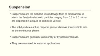 Suspension
 Suspension are the biphasic liquid dosage form of medicament in
which the finely divided solid particles ranging from 0.5 to 5.0 micron
are dispersed in a liquid or semisolid vehicle.
 The solid particles act as disperse phase whereas liquid vehicle acts
as the continuous phase.
 Suspension are generally taken orally or by parenteral route.
 They are also used for external applications
 