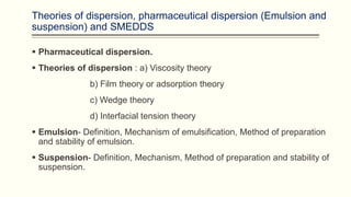 Theories of dispersion, pharmaceutical dispersion (Emulsion and
suspension) and SMEDDS
 Pharmaceutical dispersion.
 Theories of dispersion : a) Viscosity theory
b) Film theory or adsorption theory
c) Wedge theory
d) Interfacial tension theory
 Emulsion- Definition, Mechanism of emulsification, Method of preparation
and stability of emulsion.
 Suspension- Definition, Mechanism, Method of preparation and stability of
suspension.
 