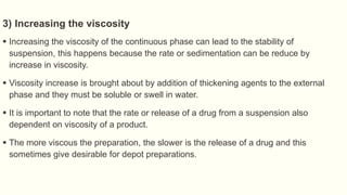 3) Increasing the viscosity
 Increasing the viscosity of the continuous phase can lead to the stability of
suspension, this happens because the rate or sedimentation can be reduce by
increase in viscosity.
 Viscosity increase is brought about by addition of thickening agents to the external
phase and they must be soluble or swell in water.
 It is important to note that the rate or release of a drug from a suspension also
dependent on viscosity of a product.
 The more viscous the preparation, the slower is the release of a drug and this
sometimes give desirable for depot preparations.
 