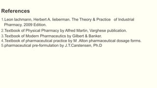 References
1.Leon lachmann, Herbert A. lieberman. The Theory & Practice of Industrial
Pharmacy. 2009 Edition.
2.Textbook of Physical Pharmacy by Alfred Martin, Varghese publication.
3.Textbook of Modern Pharmaceutics by Gilbert & Banker.
4.Textbook of pharmaceutical practice by M .Alton pharmaceutical dosage forms.
5.pharmaceutical pre-formulation by J.T.Carstensen, Ph.D
 