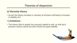 Theories of dispersion
a) Viscosity theory
• As per this theory increase in viscosity of emulsion will leads to increase
in stability of it.
 Limitations
• This theory fails to explain the viscosity related to milk, as milk don’t
possess viscous nature but still it shows the good stability.
 