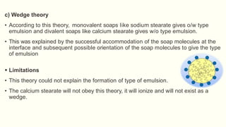 c) Wedge theory
• According to this theory, monovalent soaps Iike sodium stearate gives o/w type
emulsion and divalent soaps like calcium stearate gives w/o type emulsion.
• This was explained by the successful accommodation of the soap molecules at the
interface and subsequent possible orientation of the soap molecules to give the type
of emulsion
 Limitations
• This theory could not explain the formation of type of emulsion.
• The calcium stearate will not obey this theory, it will ionize and will not exist as a
wedge.
 