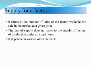 Supply for a factor
 It refers to the number of units of the factor available for
sale in the market at a given price.
 The law of supply does not cater to the supply of factors
of production under all conditions.
 It depends on various other elements.
 
