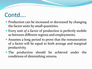 Contd….
 Production can be increased or decreased by changing
the factor units by small quantities.
 Every unit of a factor of production is perfectly mobile
as between different regions and employments.
 Assumes a long period to prove that the remuneration
of a factor will be equal to both average and marginal
productivity.
 The production should be achieved under the
conditions of diminishing returns.
 