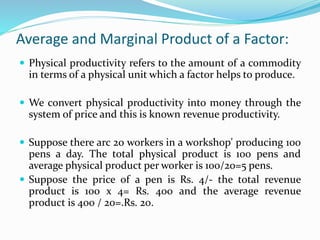 Average and Marginal Product of a Factor:
 Physical productivity refers to the amount of a commodity
in terms of a physical unit which a factor helps to produce.
 We convert physical productivity into money through the
system of price and this is known revenue productivity.
 Suppose there arc 20 workers in a workshop' producing 100
pens a day. The total physical product is 100 pens and
average physical product per worker is 100/20=5 pens.
 Suppose the price of a pen is Rs. 4/- the total revenue
product is 100 x 4= Rs. 400 and the average revenue
product is 400 / 20=.Rs. 20.
 