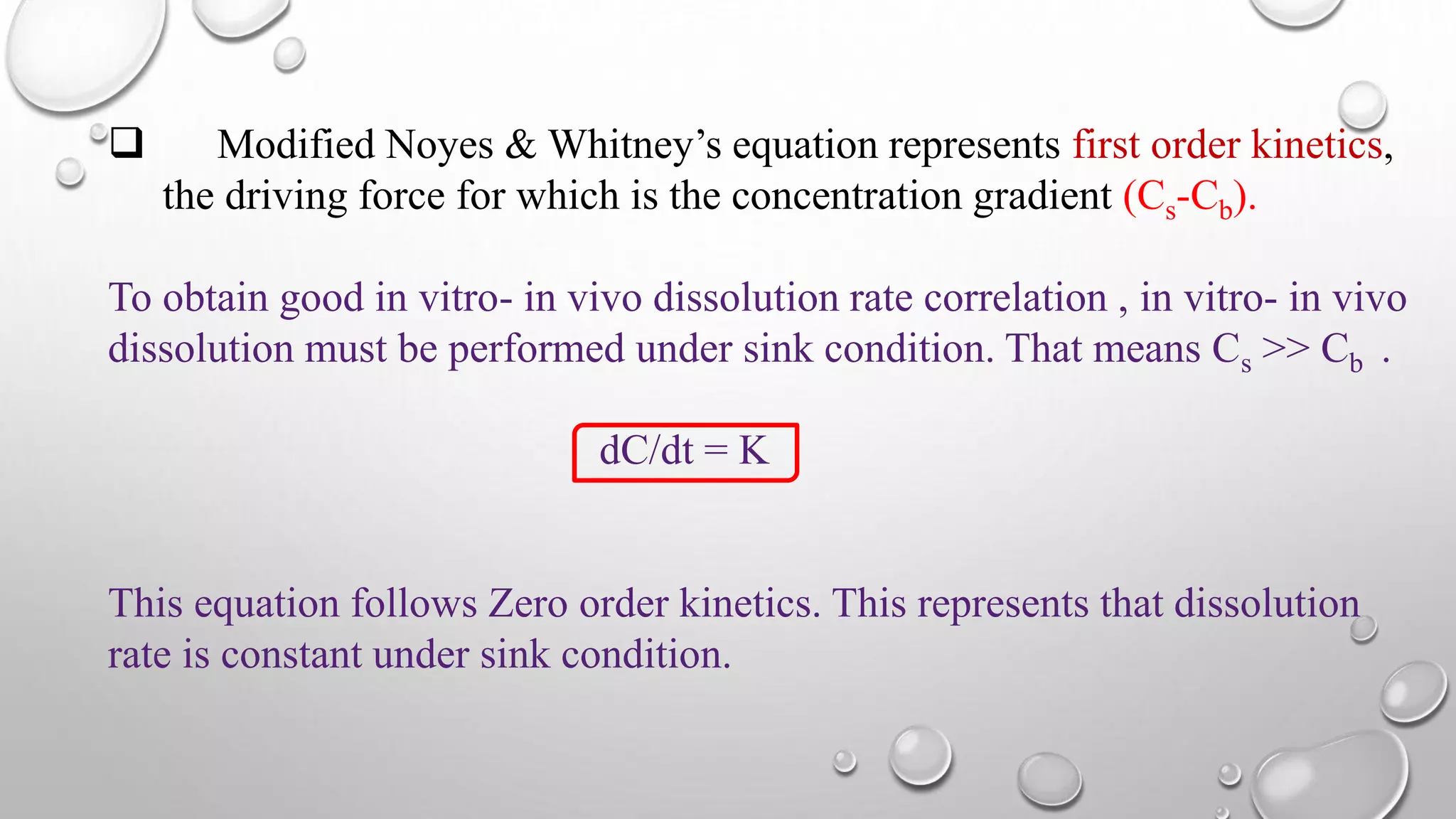  Modified Noyes & Whitney’s equation represents first order kinetics,
the driving force for which is the concentration gradient (Cs-Cb).
To obtain good in vitro- in vivo dissolution rate correlation , in vitro- in vivo
dissolution must be performed under sink condition. That means Cs >> Cb .
dC/dt = K
This equation follows Zero order kinetics. This represents that dissolution
rate is constant under sink condition.
 
