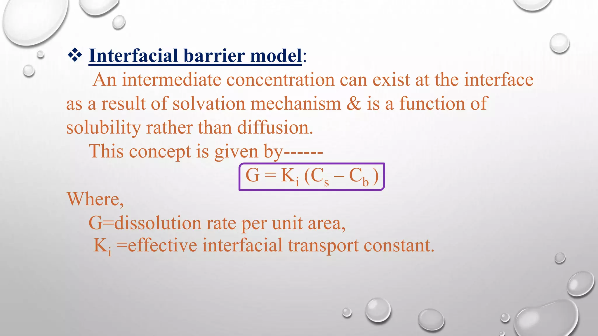  Interfacial barrier model:
An intermediate concentration can exist at the interface
as a result of solvation mechanism & is a function of
solubility rather than diffusion.
This concept is given by------
G = Ki (Cs – Cb )
Where,
G=dissolution rate per unit area,
Ki =effective interfacial transport constant.
 