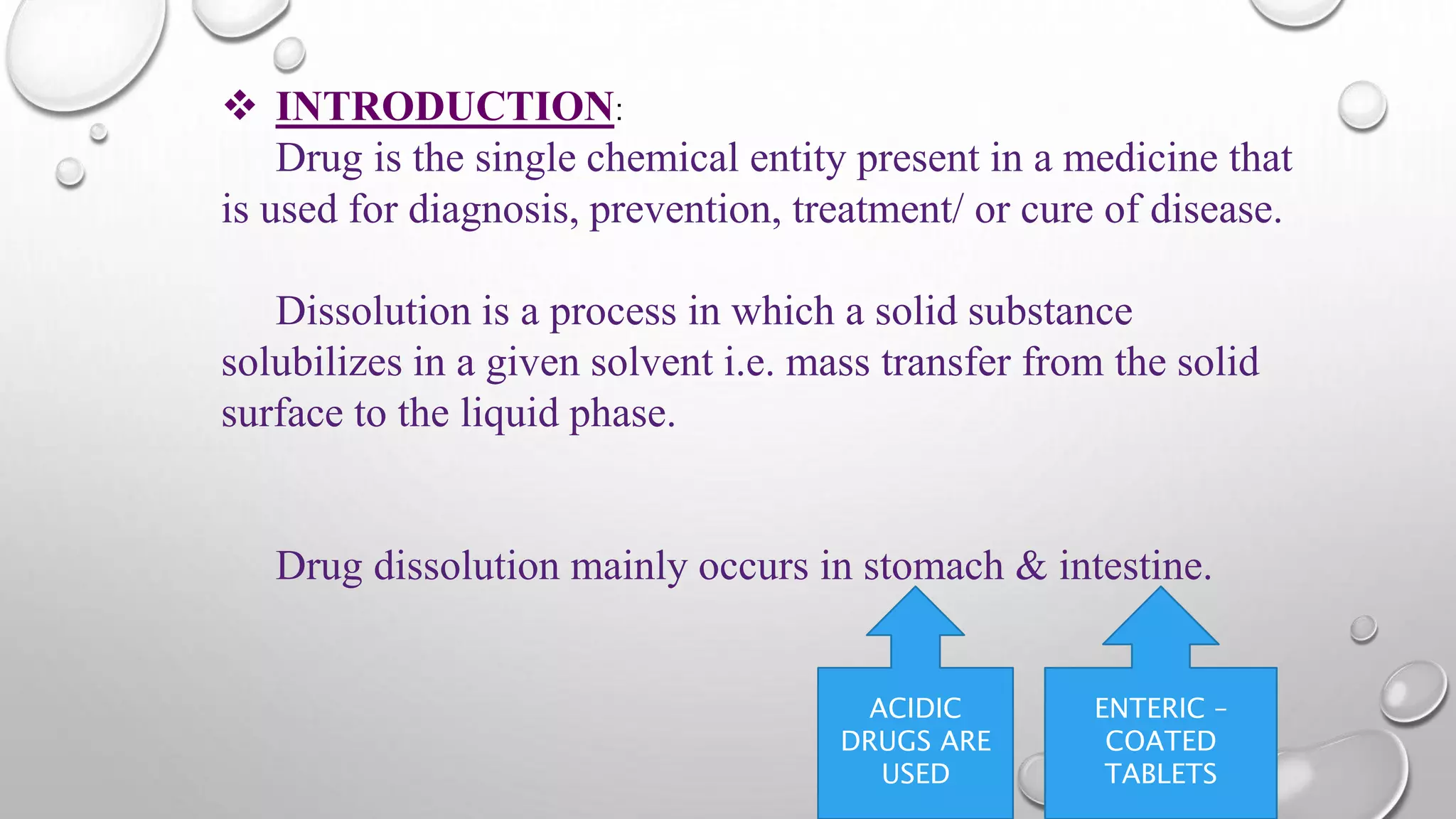 INTRODUCTION:
Drug is the single chemical entity present in a medicine that
is used for diagnosis, prevention, treatment/ or cure of disease.
Dissolution is a process in which a solid substance
solubilizes in a given solvent i.e. mass transfer from the solid
surface to the liquid phase.
Drug dissolution mainly occurs in stomach & intestine.
ENTERIC –
COATED
TABLETS
ACIDIC
DRUGS ARE
USED
 